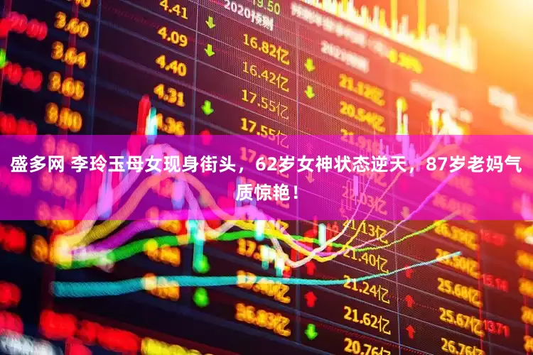 盛多网 李玲玉母女现身街头，62岁女神状态逆天，87岁老妈气质惊艳！