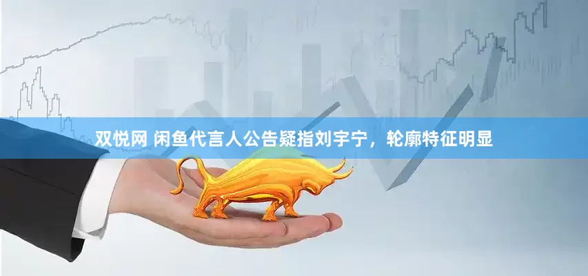 双悦网 闲鱼代言人公告疑指刘宇宁，轮廓特征明显