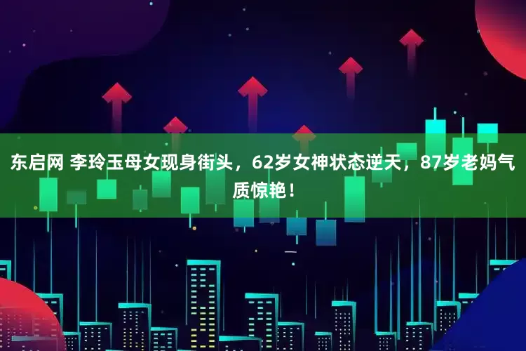 东启网 李玲玉母女现身街头，62岁女神状态逆天，87岁老妈气质惊艳！