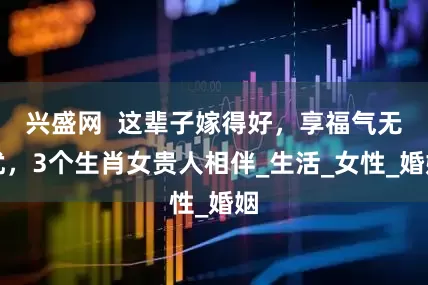兴盛网  这辈子嫁得好，享福气无忧，3个生肖女贵人相伴_生活_女性_婚姻