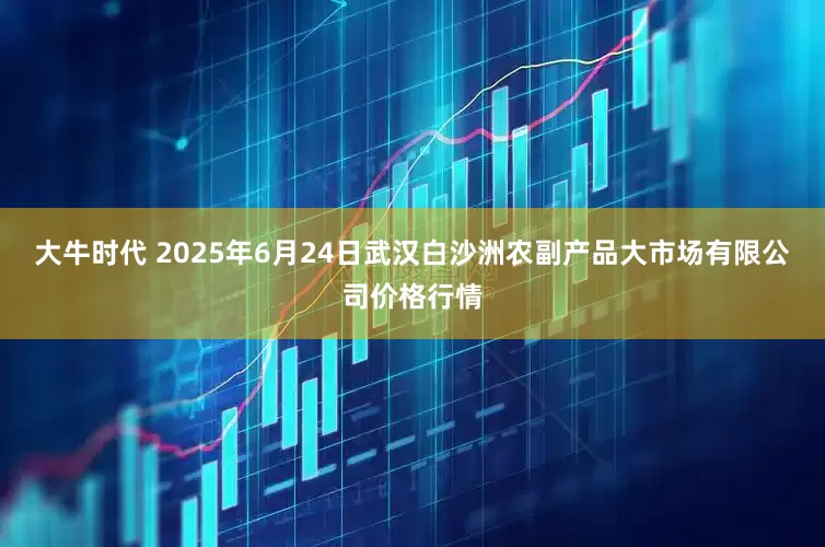大牛时代 2025年6月24日武汉白沙洲农副产品大市场有限公司价格行情