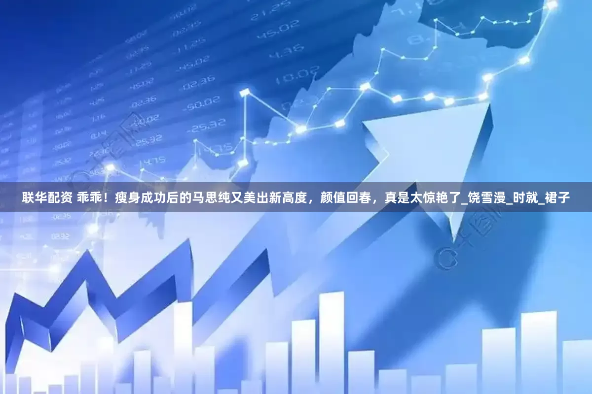 联华配资 乖乖！瘦身成功后的马思纯又美出新高度，颜值回春，真是太惊艳了_饶雪漫_时就_裙子