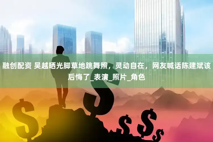 融创配资 吴越晒光脚草地跳舞照，灵动自在，网友喊话陈建斌该后悔了_表演_照片_角色