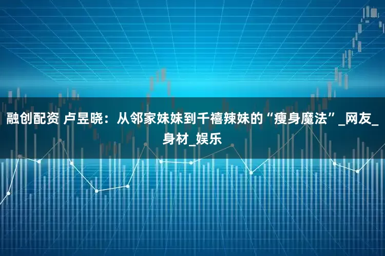 融创配资 卢昱晓：从邻家妹妹到千禧辣妹的“瘦身魔法”_网友_身材_娱乐