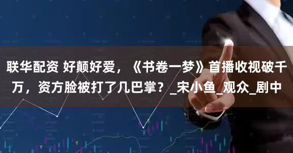 联华配资 好颠好爱，《书卷一梦》首播收视破千万，资方脸被打了几巴掌？_宋小鱼_观众_剧中