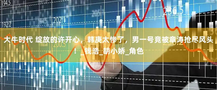 大牛时代 绽放的许开心，韩庚太惨了，男一号竟被章涛抢尽风头！_钱浩_胡小娇_角色