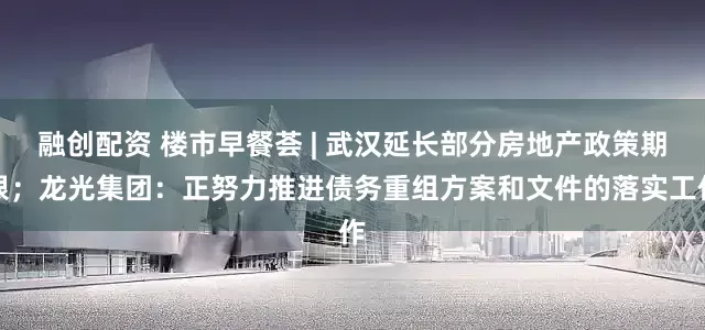 融创配资 楼市早餐荟 | 武汉延长部分房地产政策期限；龙光集团：正努力推进债务重组方案和文件的落实工作