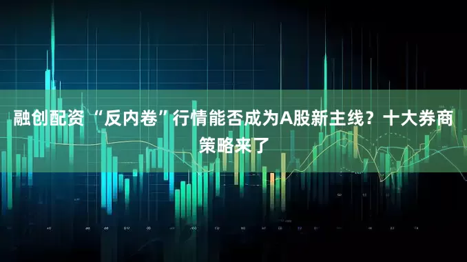 融创配资 “反内卷”行情能否成为A股新主线？十大券商策略来了