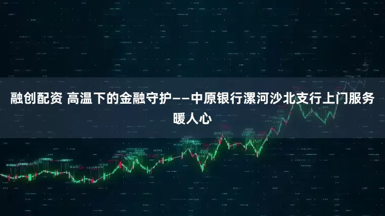 融创配资 高温下的金融守护——中原银行漯河沙北支行上门服务暖人心