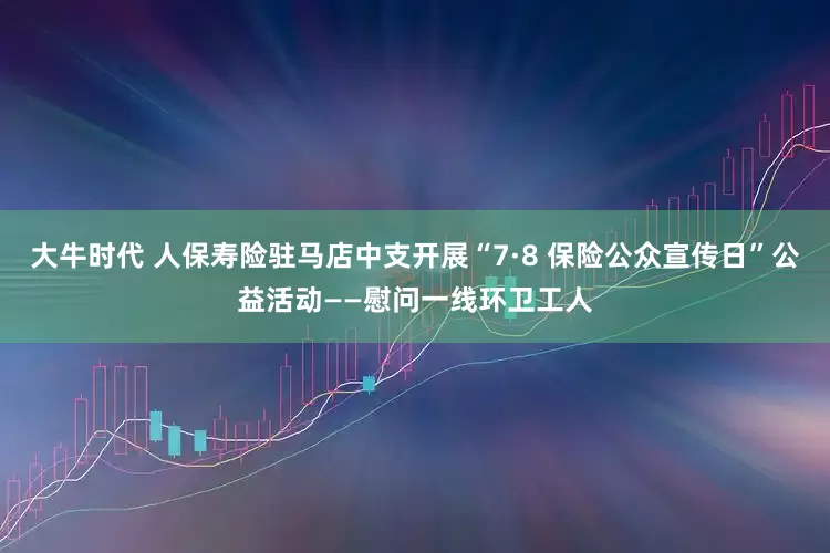 大牛时代 人保寿险驻马店中支开展“7·8 保险公众宣传日”公益活动——慰问一线环卫工人