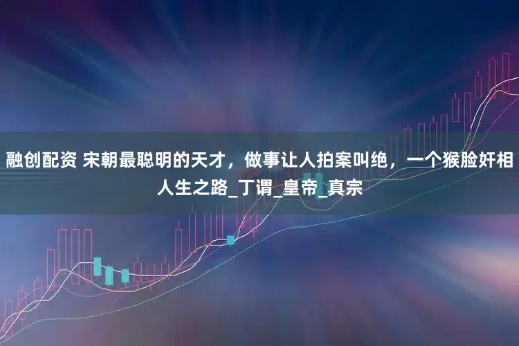 融创配资 宋朝最聪明的天才，做事让人拍案叫绝，一个猴脸奸相人生之路_丁谓_皇帝_真宗
