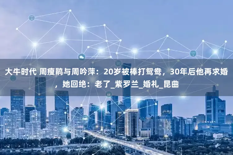 大牛时代 周瘦鹃与周吟萍：20岁被棒打鸳鸯，30年后他再求婚，她回绝：老了_紫罗兰_婚礼_昆曲