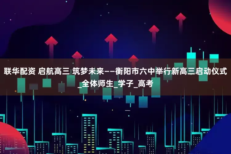 联华配资 启航高三 筑梦未来——衡阳市六中举行新高三启动仪式_全体师生_学子_高考