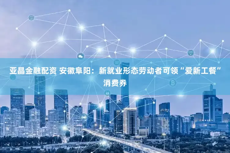 亚晶金融配资 安徽阜阳：新就业形态劳动者可领“爱新工餐”消费券