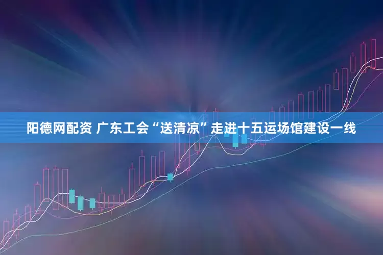 阳德网配资 广东工会“送清凉”走进十五运场馆建设一线