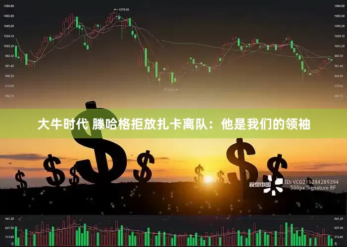 大牛时代 滕哈格拒放扎卡离队：他是我们的领袖