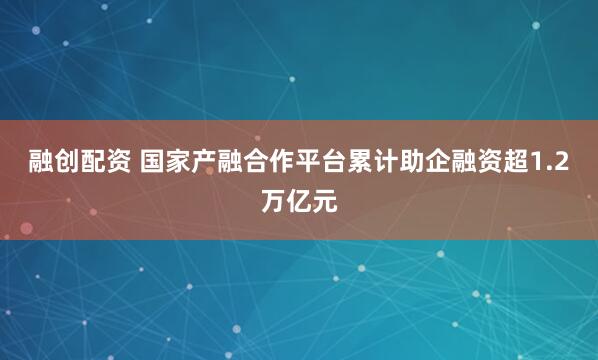 融创配资 国家产融合作平台累计助企融资超1.2万亿元
