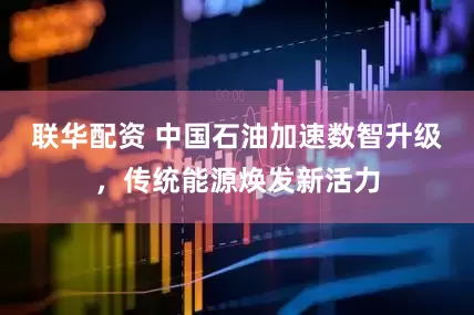联华配资 中国石油加速数智升级，传统能源焕发新活力