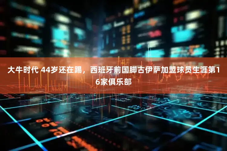 大牛时代 44岁还在踢，西班牙前国脚古伊萨加盟球员生涯第16家俱乐部