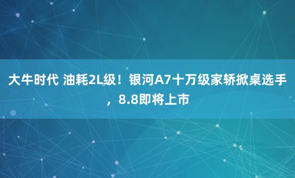 大牛时代 油耗2L级！银河A7十万级家轿掀桌选手，8.8即将上市