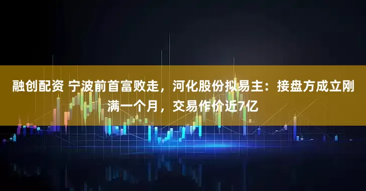 融创配资 宁波前首富败走，河化股份拟易主：接盘方成立刚满一个月，交易作价近7亿