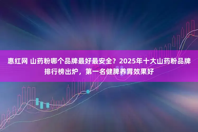 惠红网 山药粉哪个品牌最好最安全？2025年十大山药粉品牌排行榜出炉，第一名健脾养胃效果好
