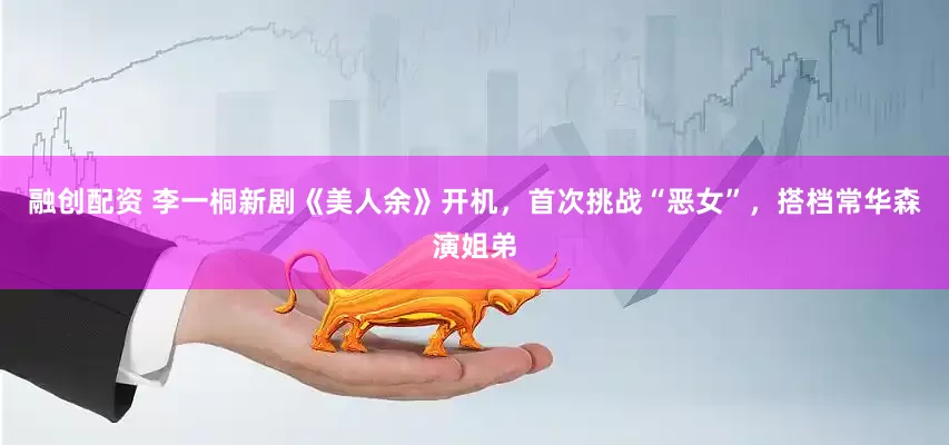 融创配资 李一桐新剧《美人余》开机，首次挑战“恶女”，搭档常华森演姐弟