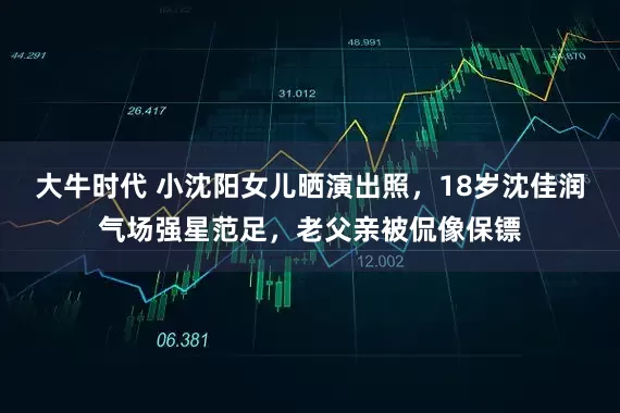 大牛时代 小沈阳女儿晒演出照，18岁沈佳润气场强星范足，老父亲被侃像保镖