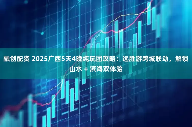 融创配资 2025广西5天4晚纯玩团攻略：远胜游跨城联动，解锁山水 + 滨海双体验